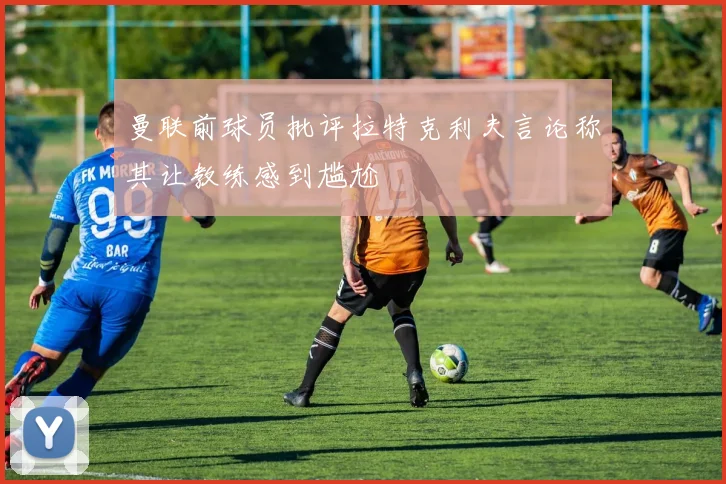 曼联前球员批评拉特克利夫言论称其让教练感到尴尬