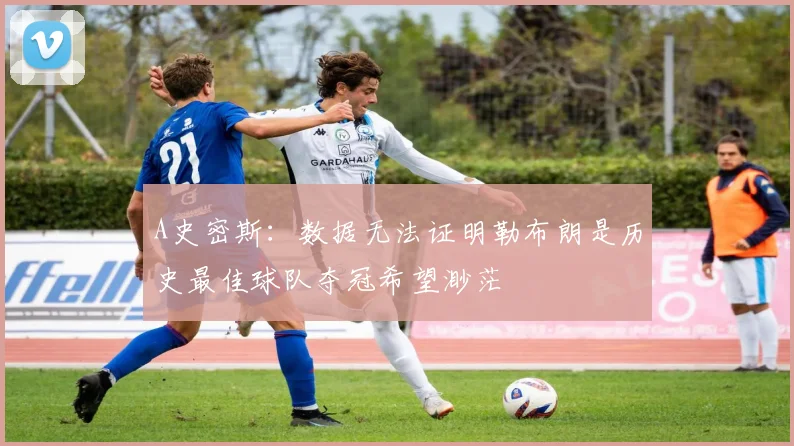A史密斯：数据无法证明勒布朗是历史最佳球队夺冠希望渺茫