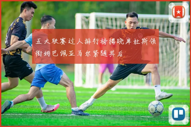 五大联赛过人排行榜揭晓库杜斯领衔姆巴佩亚马尔紧随其后