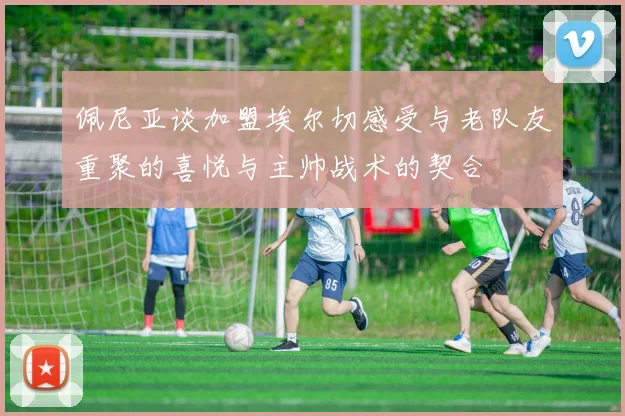 佩尼亚谈加盟埃尔切感受与老队友重聚的喜悦与主帅战术的契合