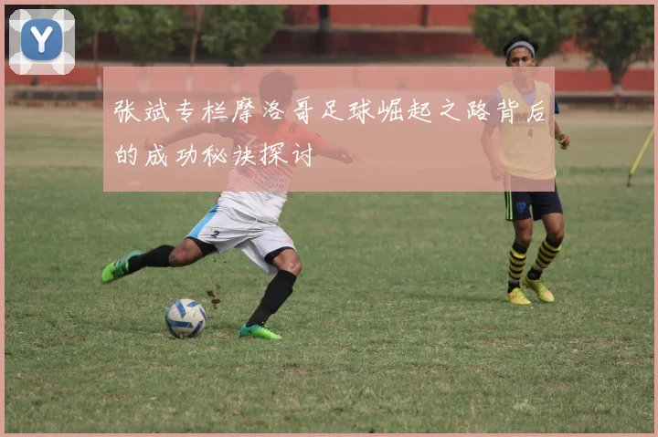 张斌专栏摩洛哥足球崛起之路背后的成功秘诀探讨