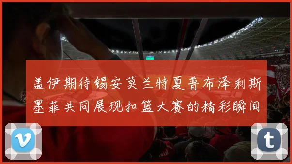 盖伊期待锡安莫兰特夏普布泽利斯墨菲共同展现扣篮大赛的精彩瞬间