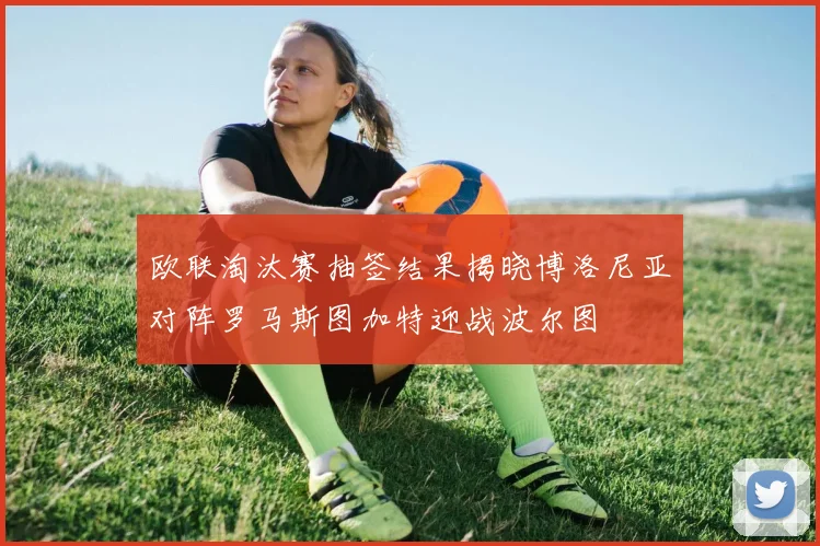 欧联淘汰赛抽签结果揭晓博洛尼亚对阵罗马斯图加特迎战波尔图