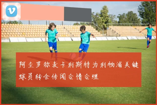 阿圭罗称麦卡利斯特为利物浦关键球员转会传闻合情合理