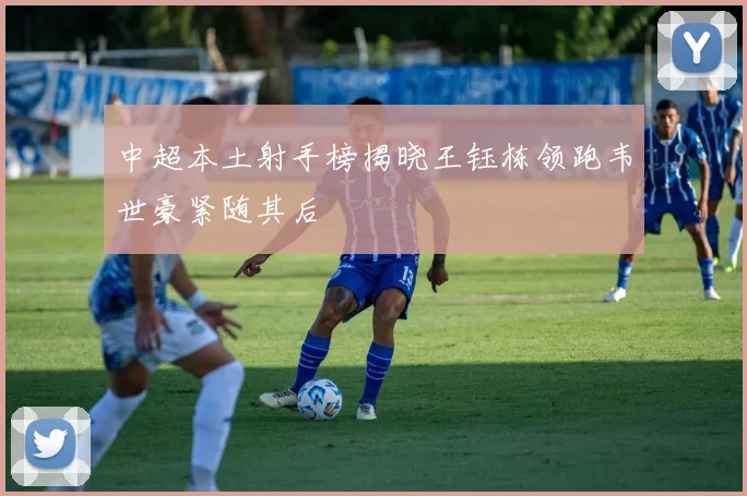 中超本土射手榜揭晓王钰栋领跑韦世豪紧随其后
