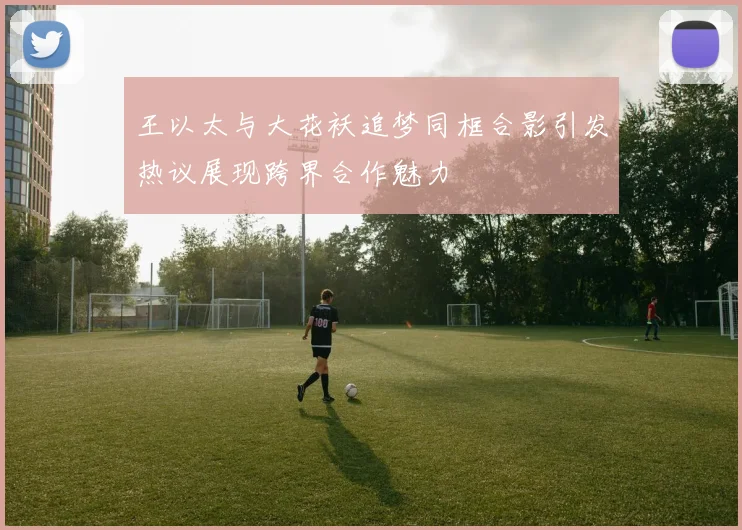 王以太与大花袄追梦同框合影引发热议展现跨界合作魅力