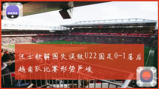 汪士钦解围失误致U22国足0-1落后越南队比赛形势严峻