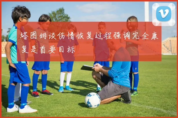 塔图姆谈伤情恢复过程强调完全康复是首要目标