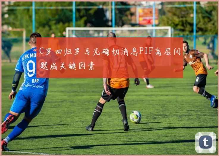 C罗回归罗马无确切消息PIF高层问题成关键因素
