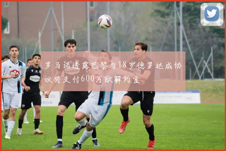罗马诺透露巴黎与18岁德罗达成协议将支付600万欧解约金