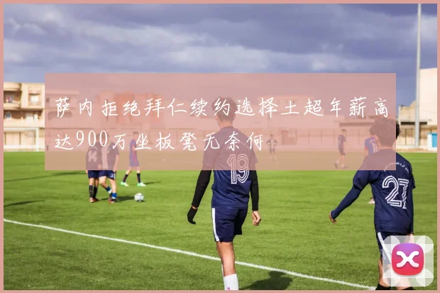 萨内拒绝拜仁续约选择土超年薪高达900万坐板凳无奈何