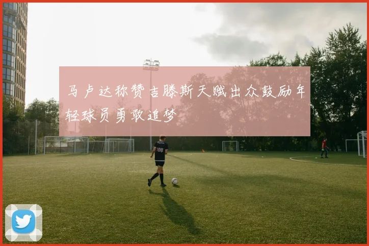 马卢达称赞吉滕斯天赋出众鼓励年轻球员勇敢追梦