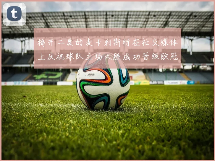梅开二度的麦卡利斯特在社交媒体上庆祝球队主场大胜成功晋级欧冠16强
