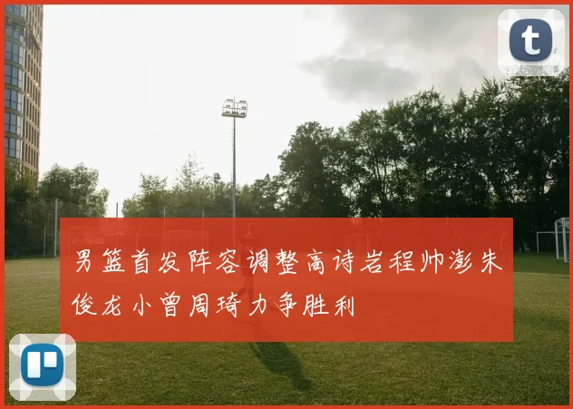 男篮首发阵容调整高诗岩程帅澎朱俊龙小曾周琦力争胜利