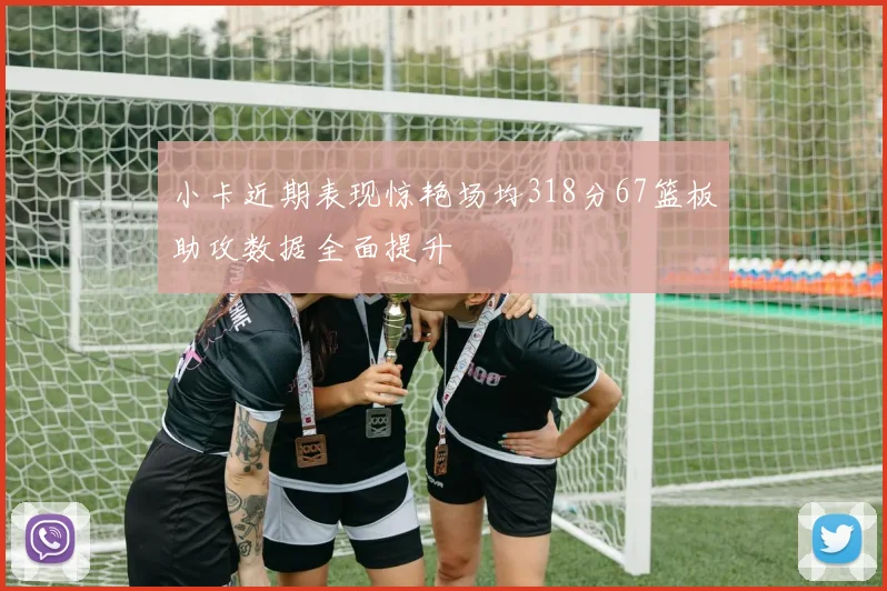 小卡近期表现惊艳场均318分67篮板助攻数据全面提升