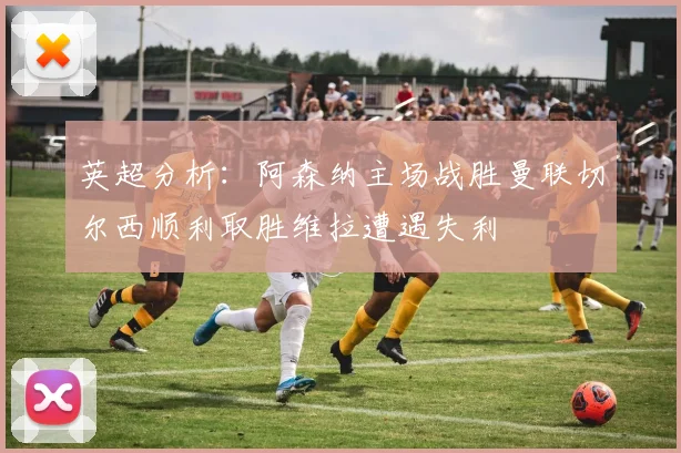 英超分析：阿森纳主场战胜曼联切尔西顺利取胜维拉遭遇失利