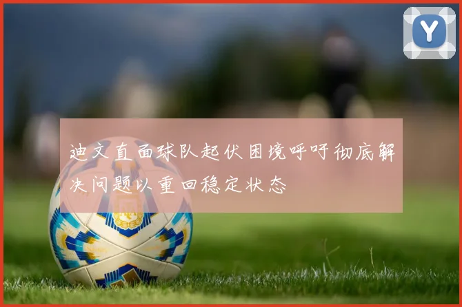 迪文直面球队起伏困境呼吁彻底解决问题以重回稳定状态