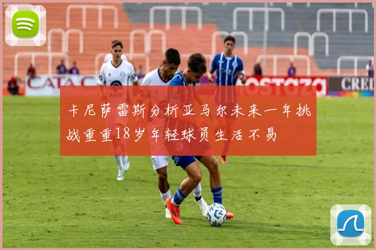 卡尼萨雷斯分析亚马尔未来一年挑战重重18岁年轻球员生活不易