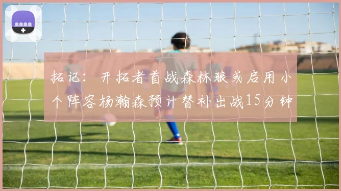 拓记：开拓者首战森林狼或启用小个阵容杨瀚森预计替补出战15分钟