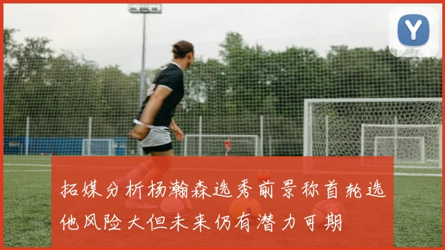 拓媒分析杨瀚森选秀前景称首轮选他风险大但未来仍有潜力可期