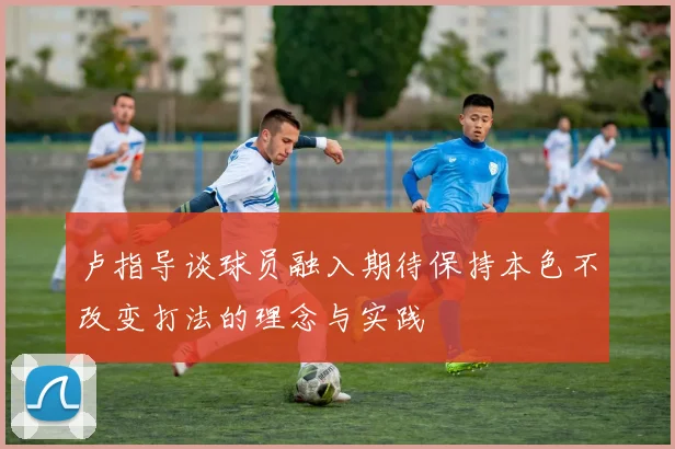 卢指导谈球员融入期待保持本色不改变打法的理念与实践
